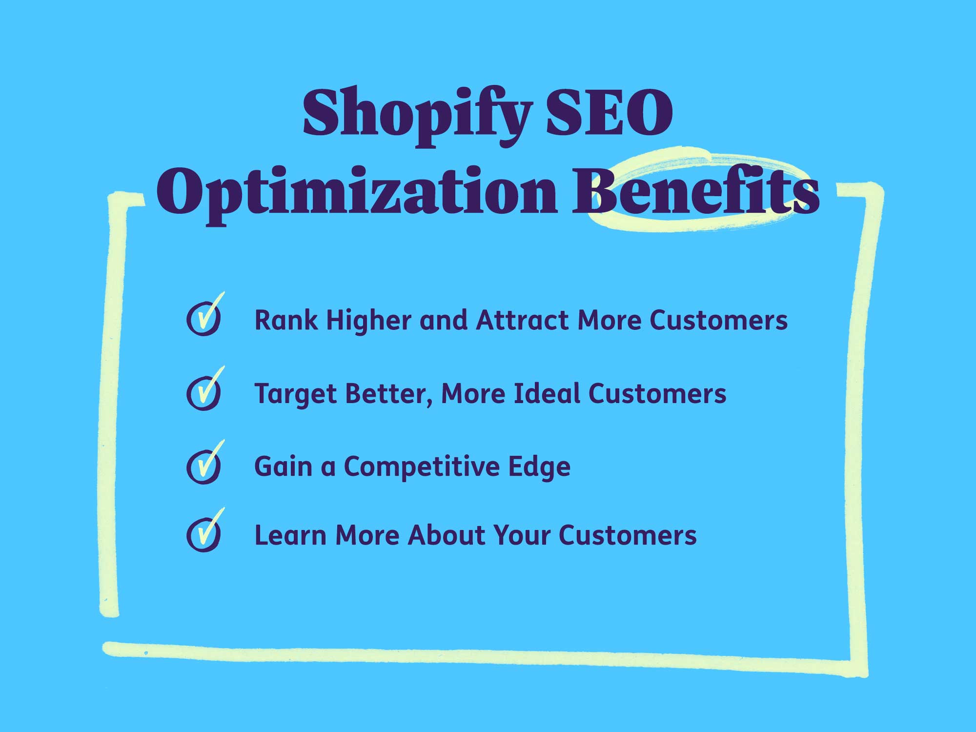 The benefits of Shopify SEO optimization include ranking higher and attracting more customers, targeting better, more ideal customers, gaining a competitive edge, and being able to learn more about your customers.